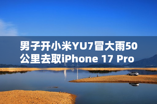 男子开小米YU7冒大雨50公里去取iPhone 17 Pro Max：这就是热爱