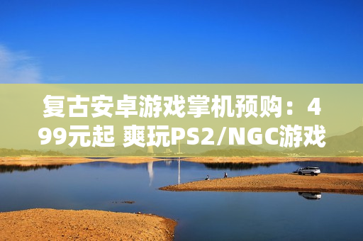 复古安卓游戏掌机预购：499元起 爽玩PS2/NGC游戏