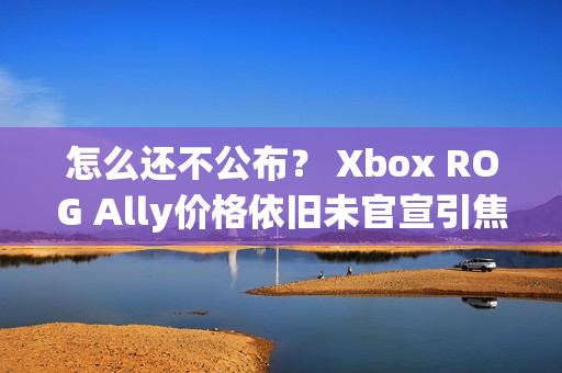 怎么还不公布？ Xbox ROG Ally价格依旧未官宣引焦虑