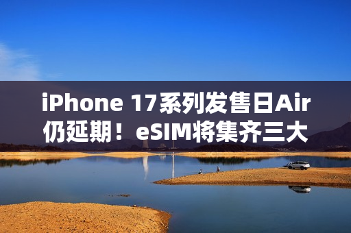 iPhone 17系列发售日Air仍延期！eSIM将集齐三大运营商