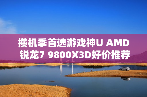 攒机季首选游戏神U AMD 锐龙7 9800X3D好价推荐