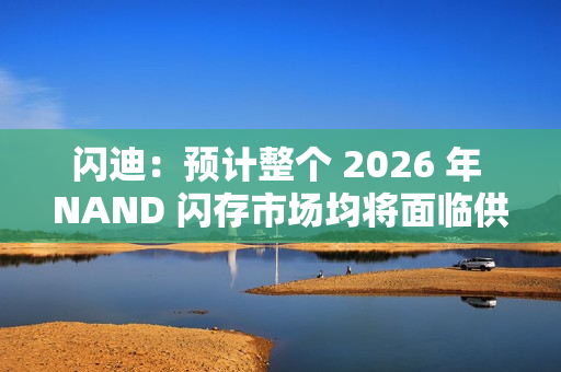 闪迪：预计整个 2026 年 NAND 闪存市场均将面临供应不足