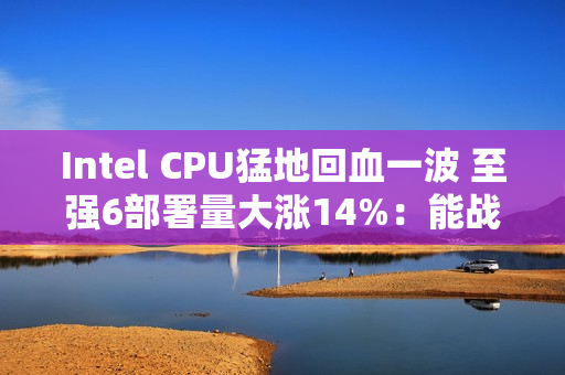 Intel CPU猛地回血一波 至强6部署量大涨14%:能战AMD了 Intel CPU猛地回血一波 至强6部署量大涨14%:能战AMD了