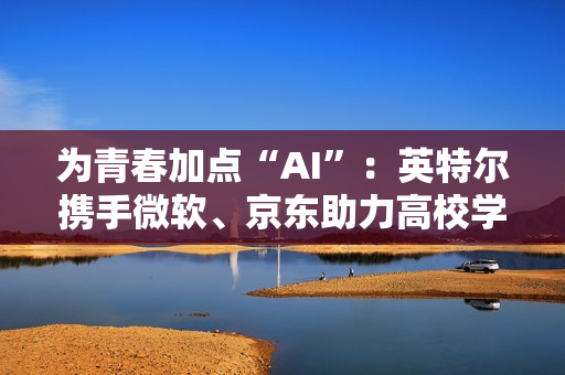 为青春加点“AI”：英特尔携手微软、京东助力高校学子开启智能学习新方式