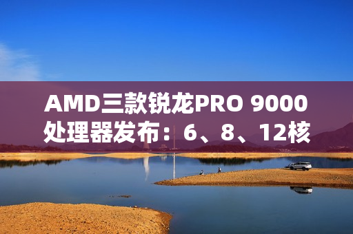 AMD三款锐龙PRO 9000处理器发布:6、8、12核 频率5.4GHz AMD三款锐龙PRO 9000处理器发布:6、8、12核 频率5.4GHz