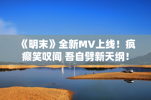 《明末》全新MV上线！疯癫笑叹间 吾自劈新天纲！