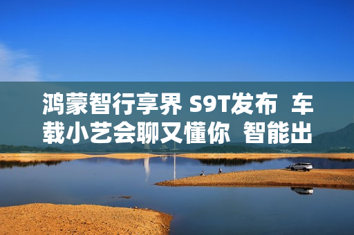 鸿蒙智行享界 S9T发布  车载小艺会聊又懂你  智能出行更省心