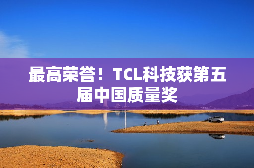 最高荣誉！TCL科技获第五届中国质量奖