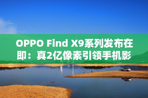 OPPO Find X9系列发布在即：真2亿像素引领手机影像画质革命