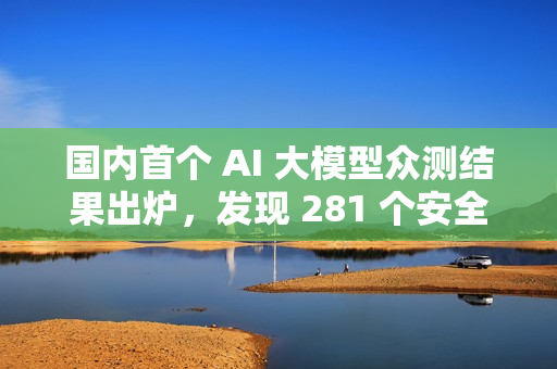 国内首个 AI 大模型众测结果出炉，发现 281 个安全漏洞