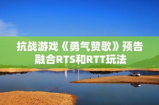 抗战游戏《勇气赞歌》预告 融合RTS和RTT玩法