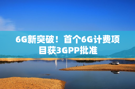 6G新突破！首个6G计费项目获3GPP批准