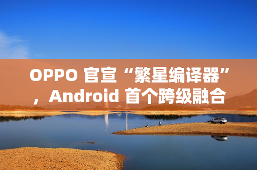 OPPO 官宣“繁星编译器”，Android 首个跨级融合编译技术