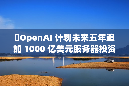 ​OpenAI 计划未来五年追加 1000 亿美元服务器投资