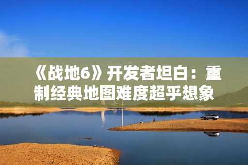 《战地6》开发者坦白：重制经典地图难度超乎想象