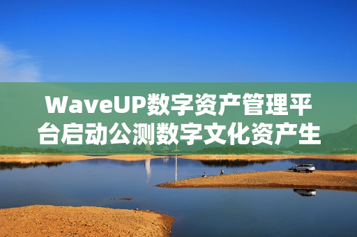 WaveUP数字资产管理平台启动公测数字文化资产生态迈入新阶段