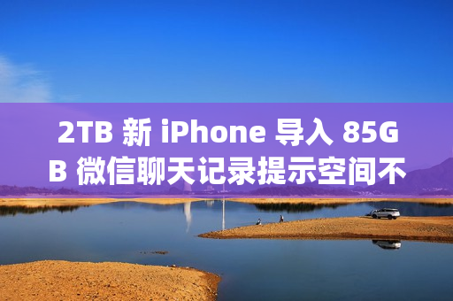 2TB 新 iPhone 导入 85GB 微信聊天记录提示空间不足；微信员工称代码存在 Bug