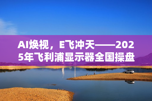 AI焕视，E飞冲天——2025年飞利浦显示器全国操盘手大会隆重召开！