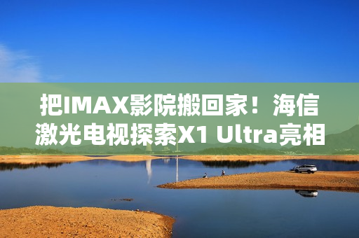 把IMAX影院搬回家！海信激光电视探索X1 Ultra亮相2025青博会