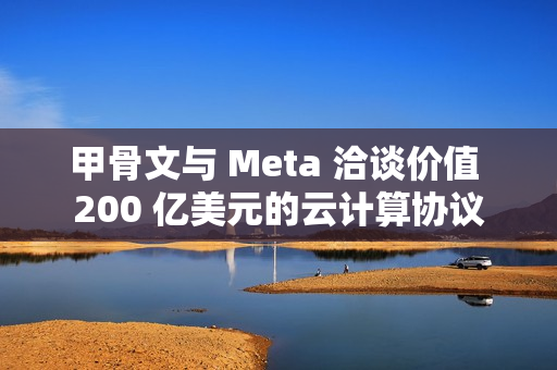 甲骨文与 Meta 洽谈价值 200 亿美元的云计算协议
