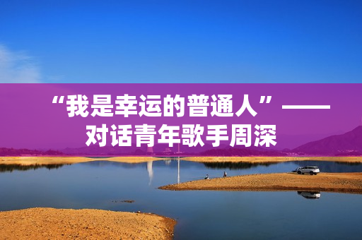 “我是幸运的普通人”——对话青年歌手周深