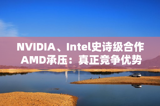 NVIDIA、Intel史诗级合作 AMD承压：真正竞争优势将消失