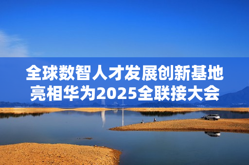 全球数智人才发展创新基地亮相华为2025全联接大会面向全球招生