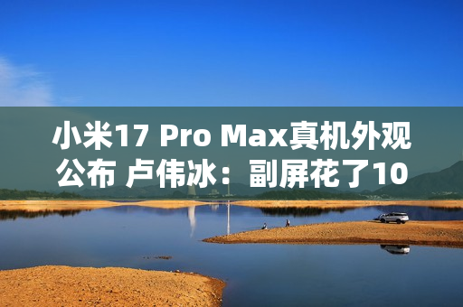 小米17 Pro Max真机外观公布 卢伟冰：副屏花了10亿