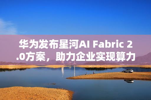 华为发布星河AI Fabric 2.0方案，助力企业实现算力满载，业务永续