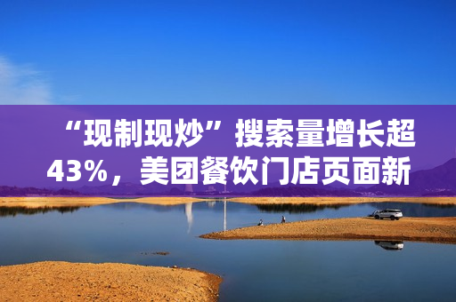“现制现炒”搜索量增长超43%，美团餐饮门店页面新增相关展示功能