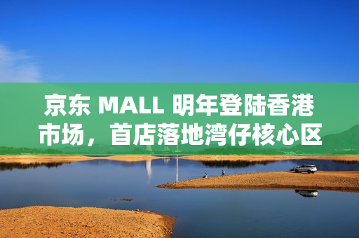 京东 MALL 明年登陆香港市场,首店落地湾仔核心区 京东 MALL 明年登陆香港市场,首店落地湾仔核心区