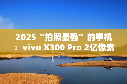 2025“拍照最强”的手机：vivo X300 Pro 2亿像素成旅拍神器