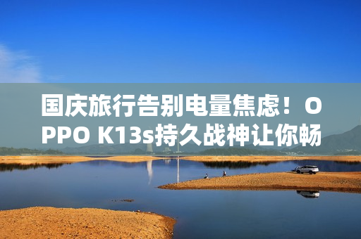 国庆旅行告别电量焦虑！OPPO K13s持久战神让你畅玩整个长假