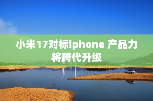 小米17对标iphone 产品力将跨代升级