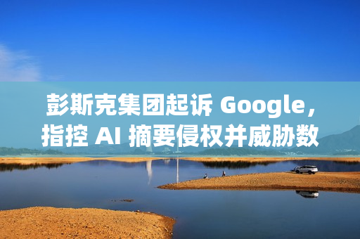 彭斯克集团起诉 Google，指控 AI 摘要侵权并威胁数字媒体未来