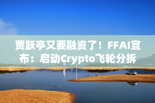 贾跃亭又要融资了！FFAI宣布：启动Crypto飞轮分拆独立上市