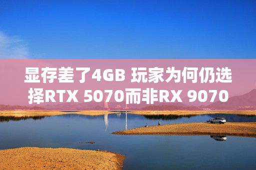 显存差了4GB 玩家为何仍选择RTX 5070而非RX 9070：老外分析四大原因