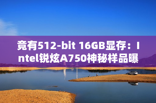 竟有512-bit 16GB显存：Intel锐炫A750神秘样品曝光