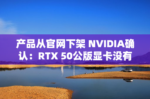 产品从官网下架 NVIDIA确认：RTX 50公版显卡没有停产！只是暂时缺货
