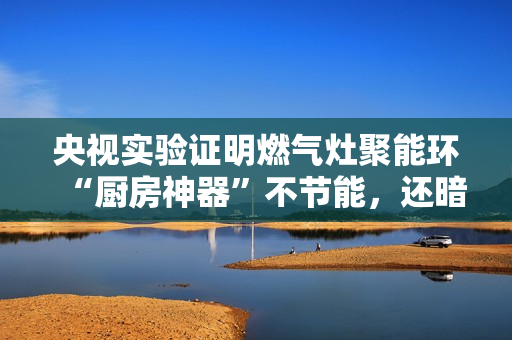 央视实验证明燃气灶聚能环“厨房神器”不节能,还暗藏爆炸、中毒等风险 央视实验证明燃气灶聚能环“厨房神器”不节能,还暗藏爆炸、中毒等风险