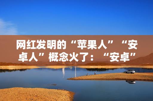 网红发明的“苹果人”“安卓人”概念火了:“安卓”竟然成脏话了 网红发明的“苹果人”“安卓人”概念火了:“安卓”竟然成脏话了
