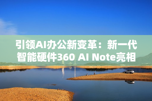 引领AI办公新变革：新一代智能硬件360 AI Note亮相北京服贸会