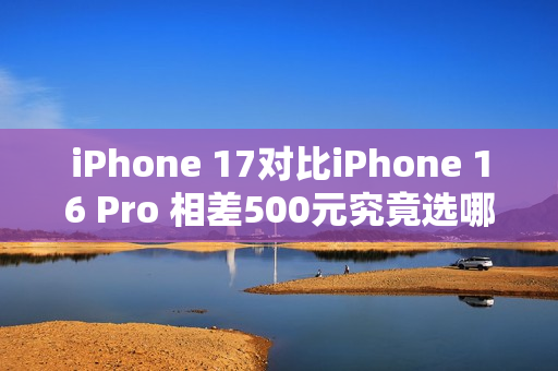 iPhone 17对比iPhone 16 Pro 相差500元究竟选哪个？