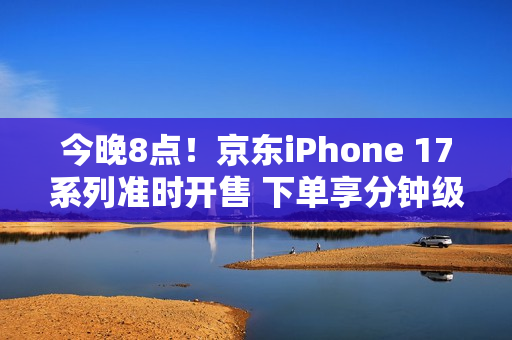 今晚8点！京东iPhone 17系列准时开售 下单享分钟级配送服务
