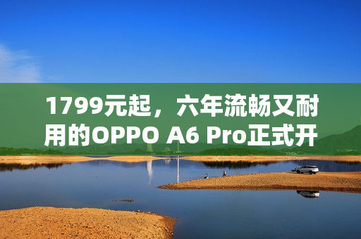 1799元起，六年流畅又耐用的OPPO A6 Pro正式开售