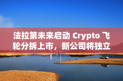 法拉第未来启动 Crypto 飞轮分拆上市，新公司将独立融资及运转