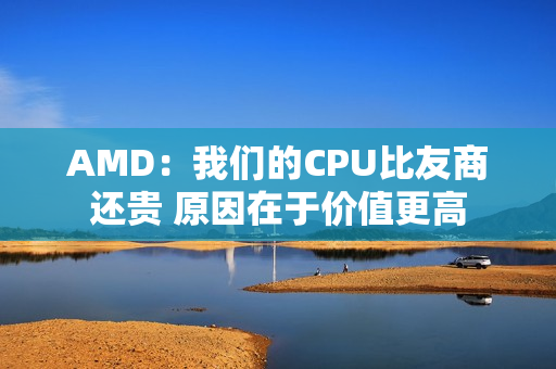 AMD：我们的CPU比友商还贵 原因在于价值更高