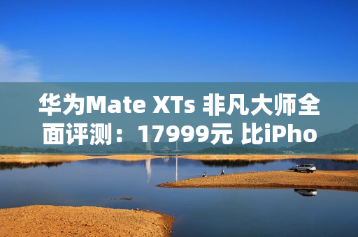 华为Mate XTs 非凡大师全面评测：17999元 比iPhone值！