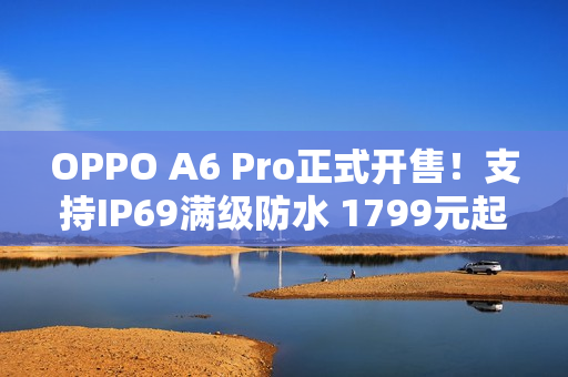 OPPO A6 Pro正式开售！支持IP69满级防水 1799元起