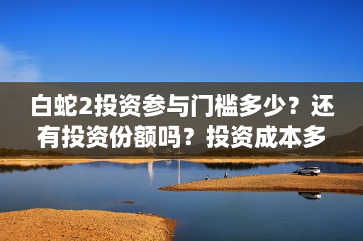 白蛇2投资参与门槛多少？还有投资份额吗？投资成本多少？(白蛇2 投资)